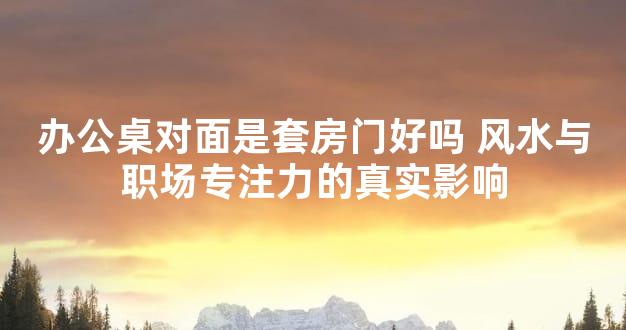 办公桌对面是套房门好吗 风水与职场专注力的真实影响